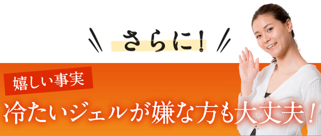 さらに嬉しい事実。冷たいジェルが嫌な方も大丈夫！