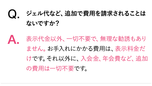 Q.ジェル代など、追加で費用を請求されることはないですか？A.表示代金以外、一切不要で、無理な勧誘もありません。お手入れにかかる費用は表示料金だけです。それ以外に入会金、年会費など、追加費用は一切不要です。