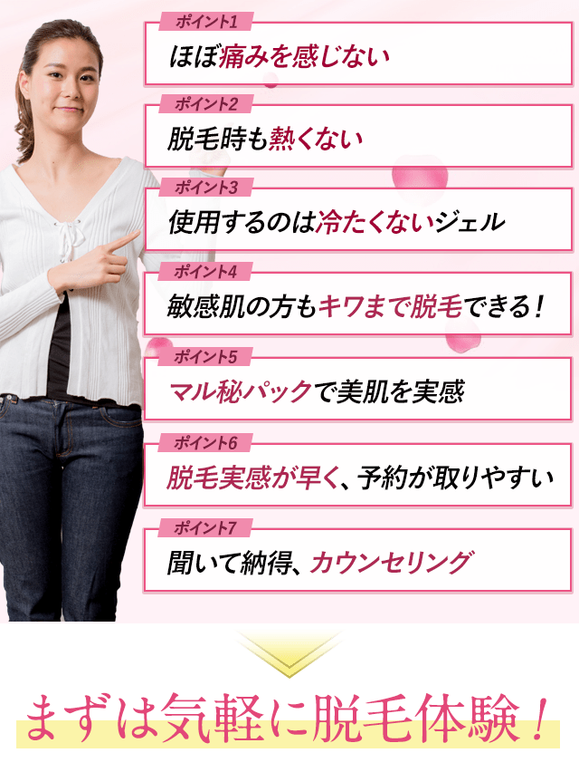 ポイント1：ほぼ痛みを感じない。ポイント2：脱毛時も痛くない。ポイント3：使用するのは冷たくないジェル。ポイント4：敏感肌の方もキワまで脱毛できる。ポイント5：マル秘パックで美肌を実感。ポイント6：脱毛実感が早く、予約が取りやすい。ポイント7：聞いて納得、カウンセリング。