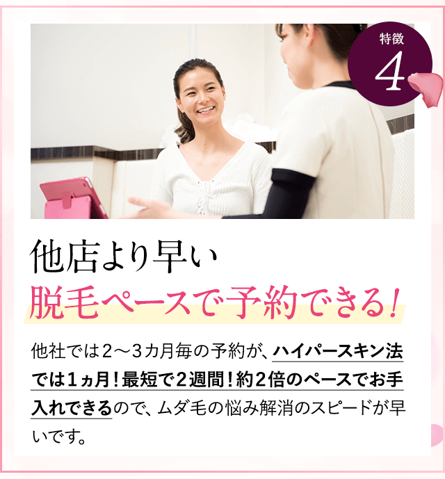 特徴④他店より早い脱毛ペースで予約。他社では２～３カ月毎の予約が、ハイパースキン法では１ヵ月！最短で２週間！約２倍のペースでお手入れできるので、ムダ毛の悩み解消のスピードが早いです。