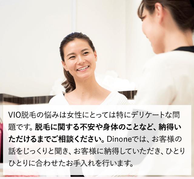 毛の悩みは女性にとっては特にデリケートな問題です。脱毛に関する不安や身体のことなど、納得いただけるまでご相談ください。Dinoneでは、お客様の話をじっくりと聞き、お客様に納得していただき、ひとりひとりに合わせたお手入れを行います。